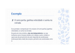 Exemplo
✘ O carro partiu, ganhou velocidade e sumiu na
estrada.
Esse período é composto por três orações: [O carro partiu], [ganhou
velocidade], [e sumiu na estrada].
Do ponto de vista sintático, elas são independentes, ou seja,
nenhuma exerce função sintática em relação a outra, embora a
expressão do pensamento do autor dependa da coordenação
(ordenação lado a lado) das orações, portanto são coordenadas entre
si.
 