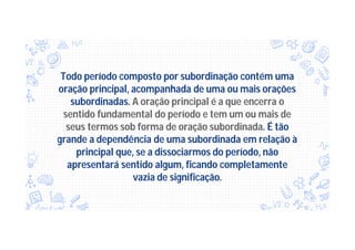 Todo período composto por subordinação contém uma
oração principal, acompanhada de uma ou mais orações
subordinadas. A oração principal é a que encerra o
sentido fundamental do período e tem um ou mais de
seus termos sob forma de oração subordinada. É tão
grande a dependência de uma subordinada em relação à
principal que, se a dissociarmos do período, não
apresentará sentido algum, ficando completamente
vazia de significação.
 