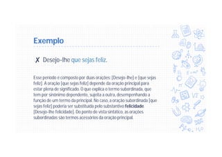 Exemplo
✘ Desejo-lhe que sejas feliz.
Esse período é composto por duas orações: [Desejo-lhe] e [que sejas
feliz]. A oração [que sejas feliz] depende da oração principal para
estar plena de significado. O que explica o termo subordinada, que
tem por sinônimo dependente, sujeita a outra, desempenhando a
função de um termo da principal. No caso, a oração subordinada [que
sejas feliz] poderia ser substituída pelo substantivo felicidade.
[Desejo-lhe felicidade]. Do ponto de vista sintático, as orações
subordinadas são termos acessórios da oração principal.
 
