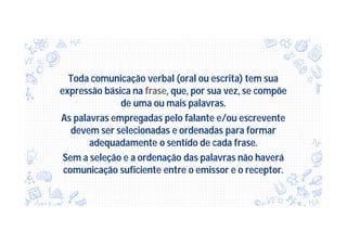 Toda comunicação verbal (oral ou escrita) tem sua
expressão básica na frase, que, por sua vez, se compõe
de uma ou mais palavras.
As palavras empregadas pelo falante e/ou escrevente
devem ser selecionadas e ordenadas para formar
adequadamente o sentido de cada frase.
Sem a seleção e a ordenação das palavras não haverá
comunicação suficiente entre o emissor e o receptor.
 