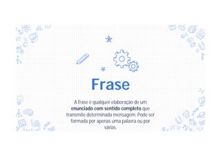 Frase
A frase é qualquer elaboração de um
enunciado com sentido completo que
transmite determinada mensagem. Pode ser
formada por apenas uma palavra ou por
várias.
 