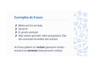 Exemplos de frases
✘ Minha avó fez um bolo.
✘ Socorro!
✘ Ei, preste atenção!
✘ Hoje vamos aprender sobre preposições. Elas
são essenciais na análise das orações.
As frases podem ser verbais (possuem verbos -
orações) ou nominais (não possuem verbos).
 
