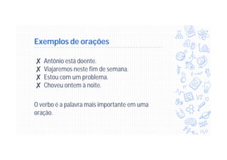 Exemplos de orações
✘ Antônio está doente.
✘ Viajaremos neste fim de semana.
✘ Estou com um problema.
✘ Choveu ontem à noite.
O verbo é a palavra mais importante em uma
oração.
 