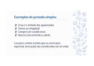 Exemplos de período simples
✘ A lua é o símbolo dos apaixonados.
✘ Vamos ao shopping?
✘ Comprei um vestido novo.
✘ Marcos está cortando o cabelo.
Locuções verbais (verbos que se unem para
expressar uma ação) são considerados um só verbo.
 
