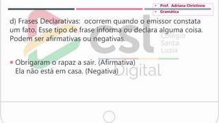 d) Frases Declarativas: ocorrem quando o emissor constata
um fato. Esse tipo de frase informa ou declara alguma coisa.
Podem ser afirmativas ou negativas.
 Obrigaram o rapaz a sair. (Afirmativa)
Ela não está em casa. (Negativa)
 Prof. Adriana Christinne
 Gramática
 