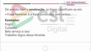 De acordo com a construção, as frases classificam-se em:
 Frase Nominal: é a frase construída sem verbos.
Exemplos:
Fogo!
Cuidado!
Belo serviço o seu!
Trabalho digno desse feirante.
 Prof. Adriana Christinne
 Gramática
 