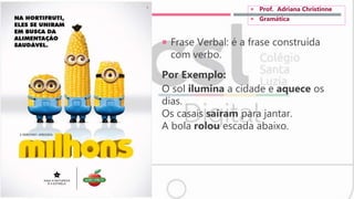  Frase Verbal: é a frase construída
com verbo.
Por Exemplo:
O sol ilumina a cidade e aquece os
dias.
Os casais saíram para jantar.
A bola rolou escada abaixo.
 Prof. Adriana Christinne
 Gramática
 