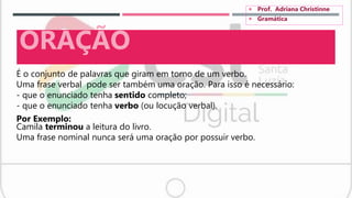 É o conjunto de palavras que giram em torno de um verbo.
Uma frase verbal pode ser também uma oração. Para isso é necessário:
- que o enunciado tenha sentido completo;
- que o enunciado tenha verbo (ou locução verbal).
Por Exemplo:
Camila terminou a leitura do livro.
Uma frase nominal nunca será uma oração por possuir verbo.
ORAÇÃO
 Prof. Adriana Christinne
 Gramática
 
