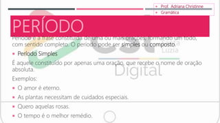 PERÍODO
Período é a frase constituída de uma ou mais orações, formando um todo,
com sentido completo. O período pode ser simples ou composto.
 Período Simples
É aquele constituído por apenas uma oração, que recebe o nome de oração
absoluta.
Exemplos:
 O amor é eterno.
 As plantas necessitam de cuidados especiais.
 Quero aquelas rosas.
 O tempo é o melhor remédio.
 Prof. Adriana Christinne
 Gramática
 