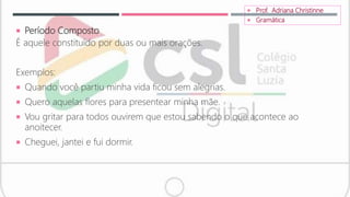  Período Composto
É aquele constituído por duas ou mais orações.
Exemplos:
 Quando você partiu minha vida ficou sem alegrias.
 Quero aquelas flores para presentear minha mãe.
 Vou gritar para todos ouvirem que estou sabendo o que acontece ao
anoitecer.
 Cheguei, jantei e fui dormir.
 Prof. Adriana Christinne
 Gramática
 