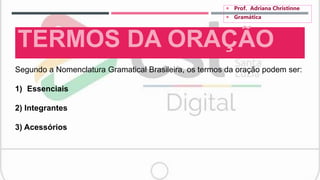 TERMOS DA ORAÇÃO
Segundo a Nomenclatura Gramatical Brasileira, os termos da oração podem ser:
1) Essenciais
2) Integrantes
3) Acessórios
 Prof. Adriana Christinne
 Gramática
 