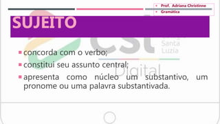  concorda com o verbo;
 constitui seu assunto central;
 apresenta como núcleo um substantivo, um
pronome ou uma palavra substantivada.
SUJEITO
 Prof. Adriana Christinne
 Gramática
 