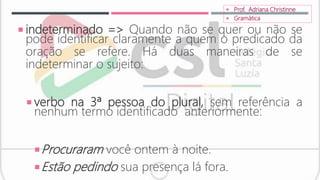  indeterminado => Quando não se quer ou não se
pode identificar claramente a quem o predicado da
oração se refere. Há duas maneiras de se
indeterminar o sujeito:
 verbo na 3ª pessoa do plural, sem referência a
nenhum termo identificado anteriormente:
Procuraram você ontem à noite.
Estão pedindo sua presença lá fora.
 Prof. Adriana Christinne
 Gramática
 