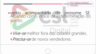 verbo acompanhado do pronome SE.
Atuando como índice de indeterminação do
sujeito:
Vive-se melhor fora das cidades grandes.
Precisa-se de novos vendedores.
 Prof. Adriana Christinne
 Gramática
 