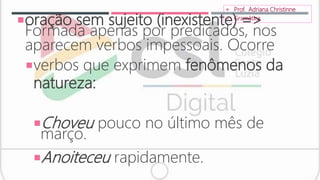 oração sem sujeito (inexistente) =>
Formada apenas por predicados, nos
aparecem verbos impessoais. Ocorre
verbos que exprimem fenômenos da
natureza:
Choveu pouco no último mês de
março.
Anoiteceu rapidamente.
 Prof. Adriana Christinne
 Gramática
 
