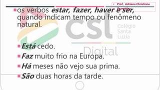 os verbos estar, fazer, haver e ser,
quando indicam tempo ou fenômeno
natural.
Está cedo.
Faz muito frio na Europa.
Há meses não vejo sua prima.
São duas horas da tarde.
 Prof. Adriana Christinne
 Gramática
 