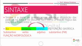 SINTAXE
 Sintaxe é a parte da gramática que estuda a disposição das
palavras na frase e no discurso, bem como a relação lógica das
orações e frases entre si.
 Bia comprou canetas. (FS) FUNÇÃO SINTÁTICA
Substantivo verbo adjetivo substantivo (FM)
FUNÇÃO MORFOLÓGICA
 Prof. Adriana Christinne
 Gramática
 