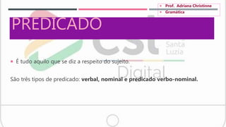 PREDICADO
 É tudo aquilo que se diz a respeito do sujeito.
São três tipos de predicado: verbal, nominal e predicado verbo-nominal.
 Prof. Adriana Christinne
 Gramática
 