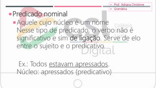 Predicado nominal
Aquele cujo núcleo é um nome
Nesse tipo de predicado, o verbo não é
significativo e sim de ligação. Serve de elo
entre o sujeito e o predicativo.
Ex.: Todos estavam apressados.
Núcleo: apressados (predicativo)
 Prof. Adriana Christinne
 Gramática
 