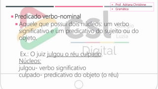  Predicado verbo-nominal
 Aquele que possui dois núcleos: um verbo
significativo e um predicativo do sujeito ou do
objeto.
Ex.: O juiz julgou o réu culpado.
Núcleos:
julgou- verbo significativo
culpado- predicativo do objeto (o réu)
 Prof. Adriana Christinne
 Gramática
 