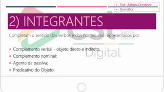 2) INTEGRANTES
Completam o sentido dos verbos e dos nomes, são representados por:
 Complemento verbal - objeto direto e indireto;
 Complemento nominal;
 Agente da passiva;
 Predicativo do Objeto.
 Prof. Adriana Christinne
 Gramática
 