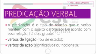 PREDICAÇÃO VERBAL
 A predicação é o tipo de relação que o verbo
mantém com o sujeito da oração. De acordo com
essa relação, há dois grupos:
 verbos de ligação ( ou de estado);
 verbos de ação (significativos ou nocionais).
 Prof. Adriana Christinne
 Gramática
 