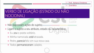 VERBO DE LIGAÇÃO (ESTADO OU NÃO
NOCIONAL)
 Não expressam ações do sujeito;
 Ligam o sujeito a seu atributo, estado ou característica;
 Eu sou o poeta solitário.
 Minha namorada está atrasada.
 Pedro parecia feliz em sua nova casa.
 Todos permaneceram calados.
 Prof. Adriana Christinne
 Gramática
 
