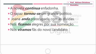  A novela continua enfadonha.
 O rapaz tornou-se um grande político.
 Joana anda preocupada com as dívidas.
 Nós ficamos alegres por sua nomeação.
 Nós viramos fãs do novo candidato
 Prof. Adriana Christinne
 Gramática
 