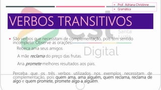 VERBOS TRANSITIVOS
 São verbos que necessitam de complementação, pois têm sentido
incompleto. Observe as orações:
Rebeca ama seus amigos
A mãe reclama do preço das frutas.
Ana promete melhores resultados aos pais.
Perceba que os três verbos utilizados nos exemplos necessitam de
complementação, pois quem ama, ama alguém, quem reclama, reclama de
algo e quem promete, promete algo a alguém.
 Prof. Adriana Christinne
 Gramática
 