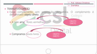  TRANSITIVO DIRETO
 Exige complemento sem preposição obrigatória. O complemento é
denominado objeto direto.
 A mãe ama flores vermelhas.
 Compramos novos livros.
 Prof. Adriana Christinne
 Gramática
OBJETO
DIRETO
OBJETO
DIRETO
 