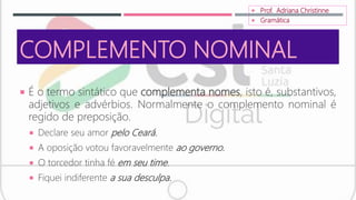 COMPLEMENTO NOMINAL
 É o termo sintático que complementa nomes, isto é, substantivos,
adjetivos e advérbios. Normalmente o complemento nominal é
regido de preposição.
 Declare seu amor pelo Ceará.
 A oposição votou favoravelmente ao governo.
 O torcedor tinha fé em seu time.
 Fiquei indiferente a sua desculpa.
 Prof. Adriana Christinne
 Gramática
 