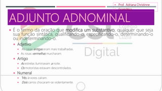 ADJUNTO ADNOMINAL
 É o termo da oração que modifica um substantivo, qualquer que seja
sua função sintática, qualificando-o, especificando-o, determinando-o
ou indeterminando-o.
 Adjetivo
 As casas antigas eram mais trabalhadas.
 As rosas vermelhas murcharam.
 Artigo
 As estrelas iluminavam a noite.
 Os motoristas estavam descontrolados.
 Numeral
 Três árvores caíram.
 Dois carros chocaram-se violentamente.
 Prof. Adriana Christinne
 Gramática
 