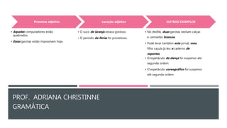 PROF. ADRIANA CHRISTINNE
GRAMÁTICA
Pronome adjetivo
• Aqueles computadores estão
quebrados.
• Essas garotas estão impossíveis hoje.
Locução adjetiva
• O suco de laranja estava gostoso.
• O período de férias foi proveitoso.
OUTROS EXEMPLOS
• No desfile, duas garotas vestiam calças
e camisetas brancas.
• Pode levar também este jornal; meu
filho caçula já leu o caderno de
esportes.
• O espetáculo de dança foi suspenso até
segunda ordem.
• O espetáculo coreográfico foi suspenso
até segunda ordem.
 