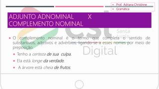 ADJUNTO ADNOMINAL X
COMPLEMENTO NOMINAL
 O complemento nominal é o termo que completa o sentido de
substantivos, adjetivos e advérbios, ligando-se a esses nomes por meio de
preposição.
 Tenho a certeza de sua culpa.
 Ela está longe da verdade.
 A árvore está cheia de frutos.
 Prof. Adriana Christinne
 Gramática
 