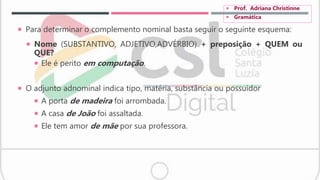  Para determinar o complemento nominal basta seguir o seguinte esquema:
 Nome (SUBSTANTIVO, ADJETIVO,ADVÉRBIO) + preposição + QUEM ou
QUE?
 Ele é perito em computação.
 O adjunto adnominal indica tipo, matéria, substância ou possuidor
 A porta de madeira foi arrombada.
 A casa de João foi assaltada.
 Ele tem amor de mãe por sua professora.
 Prof. Adriana Christinne
 Gramática
 