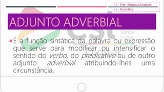 ADJUNTO ADVERBIAL
É a função sintática da palavra ou expressão
que serve para modificar ou intensificar o
sentido do verbo, do predicativo ou de outro
adjunto adverbial atribuindo-lhes uma
circunstância.
 Prof. Adriana Christinne
 Gramática
 