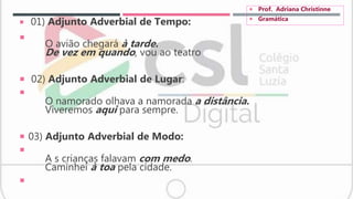  01) Adjunto Adverbial de Tempo:

O avião chegará à tarde.
De vez em quando, vou ao teatro
 02) Adjunto Adverbial de Lugar:

O namorado olhava a namorada a distância.
Viveremos aqui para sempre.
 03) Adjunto Adverbial de Modo:

A s crianças falavam com medo.
Caminhei à toa pela cidade.

 Prof. Adriana Christinne
 Gramática
 