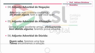  04) Adjunto Adverbial de Negação:
Não terás mais a minha confiança.
De modo algum, farei o que você quer.
 05) Adjunto Adverbial de Afirmação:
Denise é uma excelente amiga, efetivamente.
Sem dúvida alguma, faremos prova amanhã.
 06) Adjunto Adverbial de Dúvida:
Quem sabe, faremos uma boa
Talvez encontremos a solução.
 Prof. Adriana Christinne
 Gramática
 