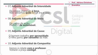  07) Adjunto Adverbial de Intensidade:
Ela estava chorando à beça.
Não sabíamos quão longe era a casa.
 08) Adjunto Adverbial de Meio:
Ela viajou de avião.
Prefiro ir de automóvel.
 09) Adjunto Adverbial de Causa:
O homem trabalha por necessidade.
O filho partiu por conselho da mãe.
 10) Adjunto Adverbial de Companhia:
Iremos à cidade com o professor.
Voltarei a praça contigo.
 Prof. Adriana Christinne
 Gramática
 