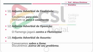  11) Adjunto Adverbial de Finalidade:

Estudemos para vida.
Vestiam-se para o casamento
 12) Adjunto Adverbial de Oposição:

O Flamengo jogará contra o Fluminense.
 13) Adjunto Adverbial de Assunto:

Conversamos sobre a fome.
Discutiremos acerca de seu problema.
 Prof. Adriana Christinne
 Gramática
 