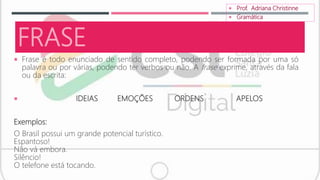 FRASE
 Frase é todo enunciado de sentido completo, podendo ser formada por uma só
palavra ou por várias, podendo ter verbos ou não. A frase exprime, através da fala
ou da escrita:
 IDEIAS EMOÇÕES ORDENS APELOS
Exemplos:
O Brasil possui um grande potencial turístico.
Espantoso!
Não vá embora.
Silêncio!
O telefone está tocando.
 Prof. Adriana Christinne
 Gramática
 