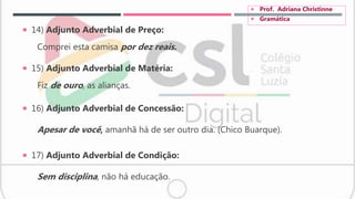  14) Adjunto Adverbial de Preço:
Comprei esta camisa por dez reais.
 15) Adjunto Adverbial de Matéria:
Fiz de ouro, as alianças.
 16) Adjunto Adverbial de Concessão:
Apesar de você, amanhã há de ser outro dia. (Chico Buarque).
 17) Adjunto Adverbial de Condição:
Sem disciplina, não há educação.
 Prof. Adriana Christinne
 Gramática
 