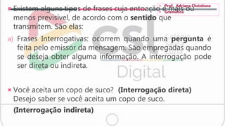 Existem alguns tipos de frases cuja entoação é mais ou
menos previsível, de acordo com o sentido que
transmitem. São elas:
a) Frases Interrogativas: ocorrem quando uma pergunta é
feita pelo emissor da mensagem. São empregadas quando
se deseja obter alguma informação. A interrogação pode
ser direta ou indireta.
 Você aceita um copo de suco? (Interrogação direta)
Desejo saber se você aceita um copo de suco.
(Interrogação indireta)
 Prof. Adriana Christinne
 Gramática
 