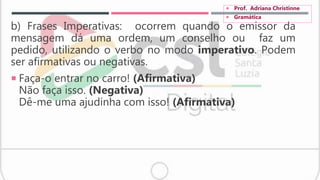 b) Frases Imperativas: ocorrem quando o emissor da
mensagem dá uma ordem, um conselho ou faz um
pedido, utilizando o verbo no modo imperativo. Podem
ser afirmativas ou negativas.
 Faça-o entrar no carro! (Afirmativa)
Não faça isso. (Negativa)
Dê-me uma ajudinha com isso! (Afirmativa)
 Prof. Adriana Christinne
 Gramática
 