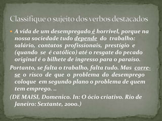 Verbos que indicam fenômenos da natureza.Choveu muito em Curitiba;Esfriou de repente;Trovejou ante de cair a chuva;Verbo HAVER no sentido de existir.Havia muitas pessoas ali.Não há mais dúvidas.Verbos FAZER e HAVER referindo-se a tempo (clima ou tempo passado)Faz dois anos que você não vem.Faz calor só no nordeste do Brasil.Há cinco anos que moro aquiSujeito Inexistente