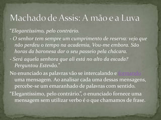 “Elegantíssimo, pelo contrário. - O senhor tem sempre um cumprimento de reserva: vejo que não perdeu o tempo na academia, Vou-me embora. São horas da baronesa dar o seu passeio pela chácara.- Será aquela senhora que ali está no alto da escada? Perguntou Estevão.”No enunciado as palavras vão se intercalando e formando uma mensagem. Ao analisar cada uma dessas mensagens, percebe-se um emaranhado de palavras com sentido.“Elegantíssimo, pelo contrário.”, o enunciado fornece uma mensagem sem utilizar verbo é o que chamamos de frase.Machado de Assis: A mão e a Luva