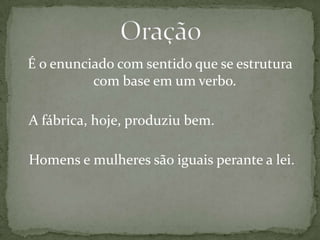É o enunciado com sentido que se estrutura com base em um verbo.	A fábrica, hoje, produziu bem.	Homens e mulheres são iguais perante a lei.Oração 