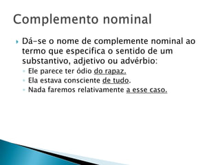 Dá-se o nome de complemente nominal ao termo que especifica o sentido de um substantivo, adjetivo ou advérbio:Ele parece ter ódio do rapaz.Ela estava consciente de tudo.Nada faremos relativamente a esse caso.Complemento nominal