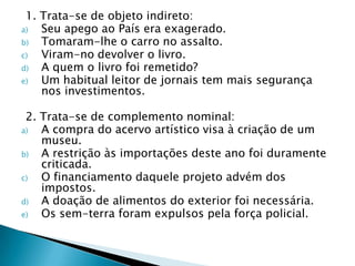 1. Trata-se de objeto indireto:Seu apego ao País era exagerado.  Tomaram-lhe o carro no assalto.  Viram-no devolver o livro.  A quem o livro foi remetido?  Um habitual leitor de jornais tem mais segurança nos investimentos.   2. Trata-se de complemento nominal:A compra do acervo artístico visa à criação de um museu.  A restrição às importações deste ano foi duramente criticada.  O financiamento daquele projeto advém dos impostos.  A doação de alimentos do exterior foi necessária.  Os sem-terra foram expulsos pela força policial.  