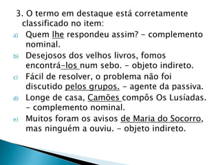 3. O termo em destaque está corretamente classificado no item:Quem lhe respondeu assim? - complemento nominal.  Desejosos dos velhos livros, fomos encontrá-los num sebo. - objeto indireto.  Fácil de resolver, o problema não foi discutido pelos grupos. - agente da passiva.  Longe de casa, Camões compôs Os Lusíadas. - complemento nominal.  Muitos foram os avisos de Maria do Socorro, mas ninguém a ouviu. - objeto indireto.
